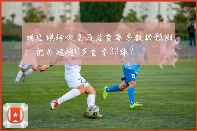 姆巴佩转会皇马后首赛季数据预测：能否超越C罗首季33球？
