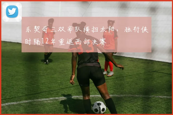 东契奇三双率队横扫太阳，独行侠时隔12年重返西部决赛