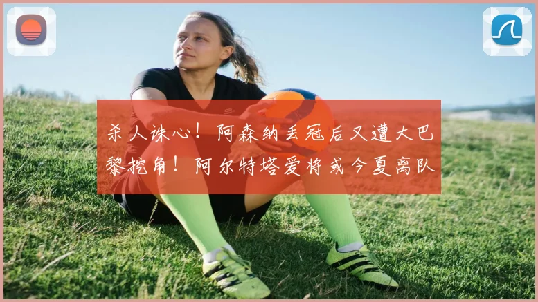 杀人诛心！阿森纳丢冠后又遭大巴黎挖角！阿尔特塔爱将或今夏离队