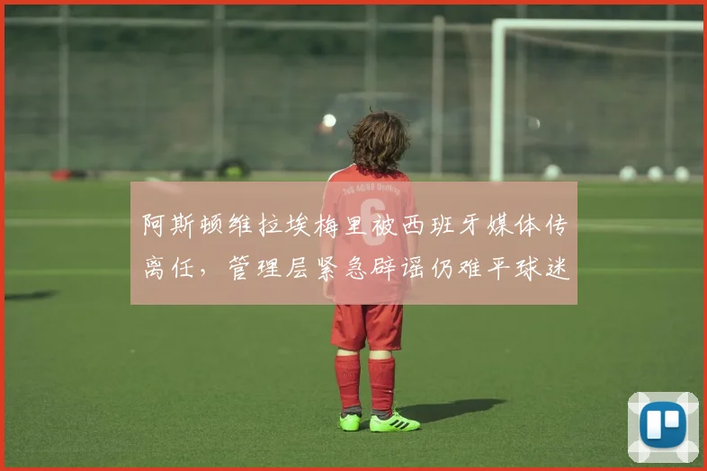 阿斯顿维拉埃梅里被西班牙媒体传离任，管理层紧急辟谣仍难平球迷恐慌