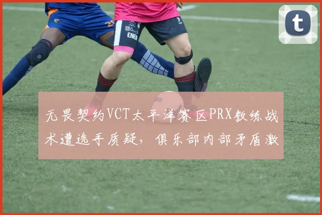 无畏契约VCT太平洋赛区PRX教练战术遭选手质疑，俱乐部内部矛盾激化