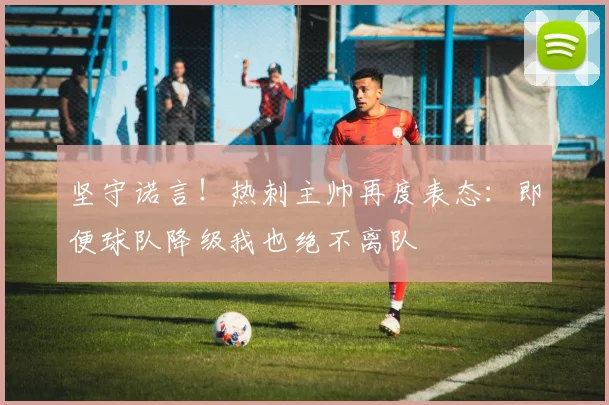 坚守诺言！热刺主帅再度表态：即便球队降级我也绝不离队