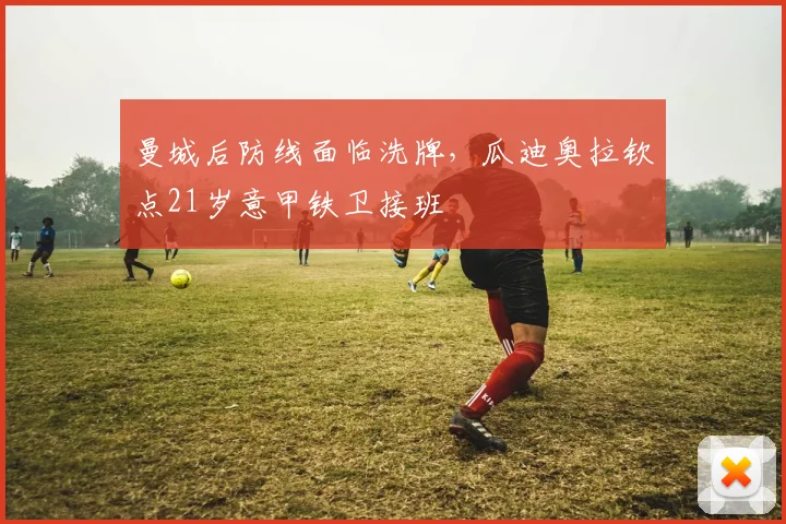 曼城后防线面临洗牌，瓜迪奥拉钦点21岁意甲铁卫接班